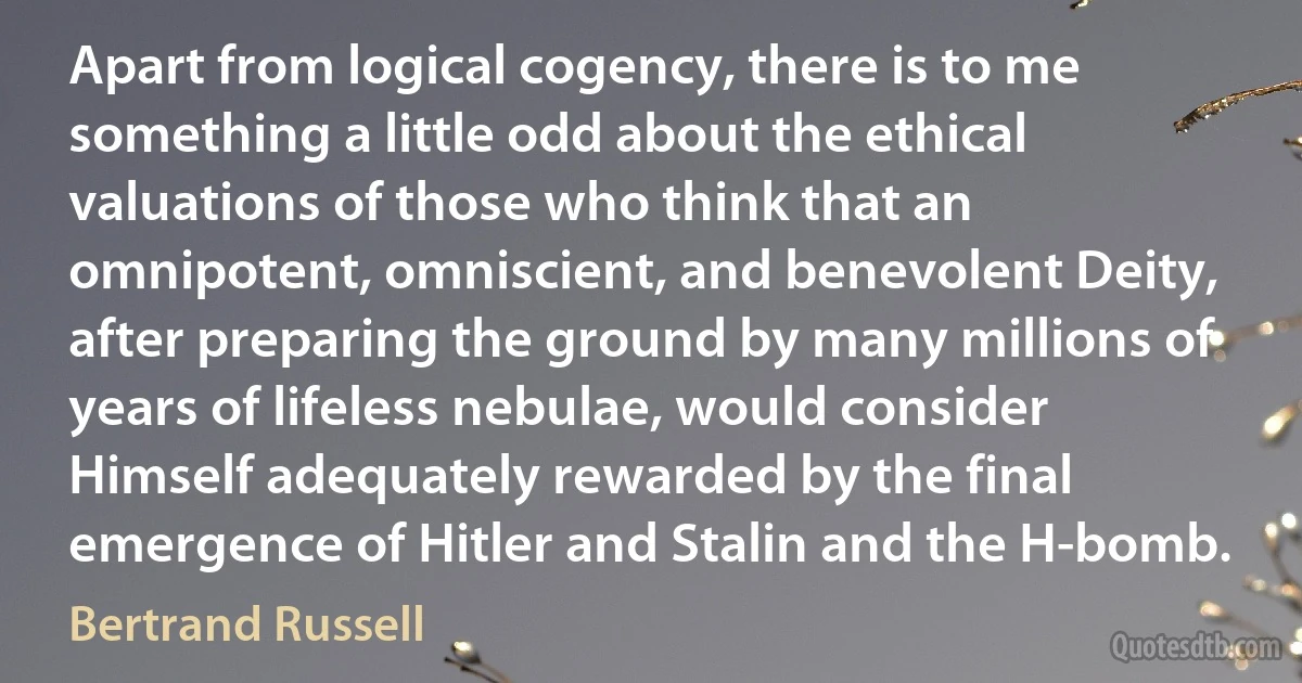 Apart from logical cogency, there is to me something a little odd about the ethical valuations of those who think that an omnipotent, omniscient, and benevolent Deity, after preparing the ground by many millions of years of lifeless nebulae, would consider Himself adequately rewarded by the final emergence of Hitler and Stalin and the H-bomb. (Bertrand Russell)