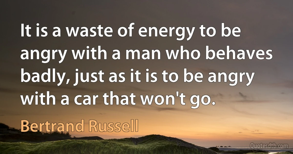 It is a waste of energy to be angry with a man who behaves badly, just as it is to be angry with a car that won't go. (Bertrand Russell)