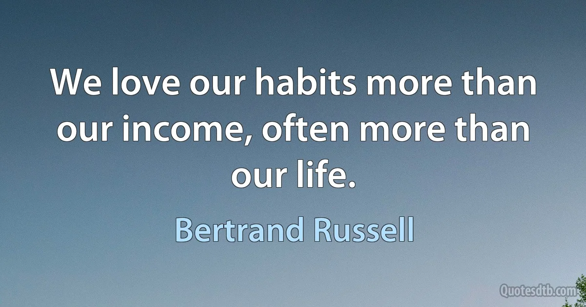 We love our habits more than our income, often more than our life. (Bertrand Russell)