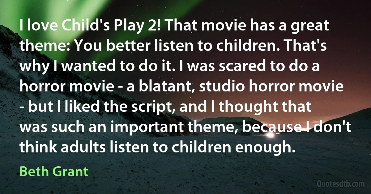 I love Child's Play 2! That movie has a great theme: You better listen to children. That's why I wanted to do it. I was scared to do a horror movie - a blatant, studio horror movie - but I liked the script, and I thought that was such an important theme, because I don't think adults listen to children enough. (Beth Grant)