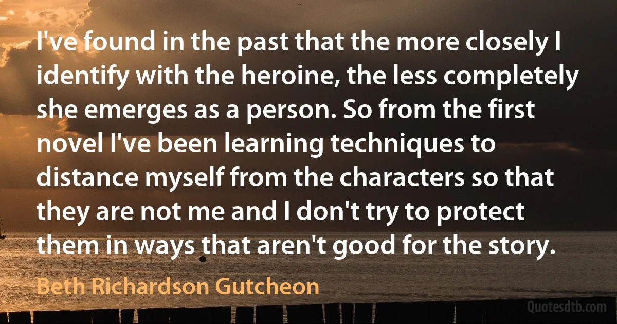 I've found in the past that the more closely I identify with the heroine, the less completely she emerges as a person. So from the first novel I've been learning techniques to distance myself from the characters so that they are not me and I don't try to protect them in ways that aren't good for the story. (Beth Richardson Gutcheon)