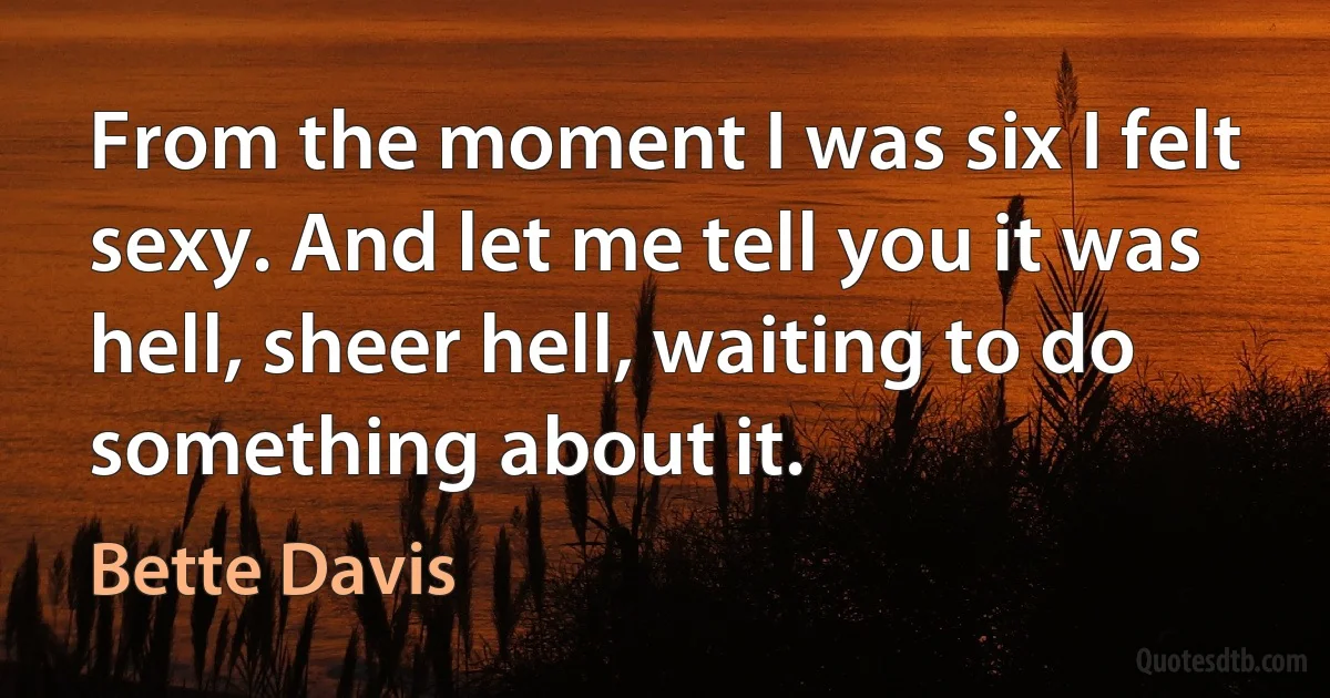 From the moment I was six I felt sexy. And let me tell you it was hell, sheer hell, waiting to do something about it. (Bette Davis)