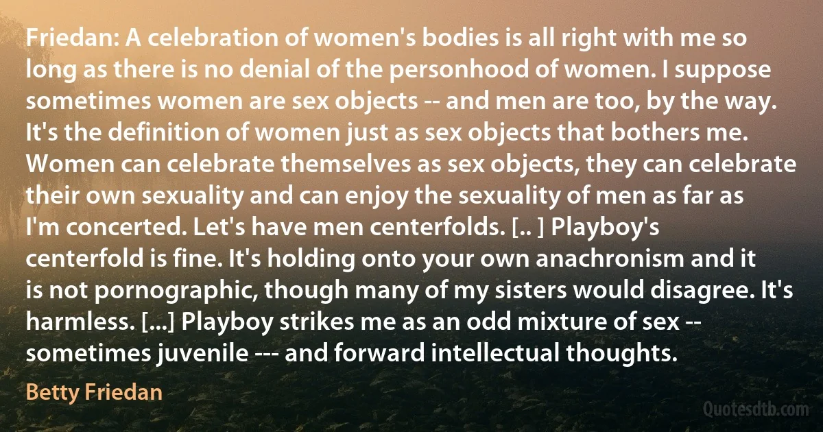 Friedan: A celebration of women's bodies is all right with me so long as there is no denial of the personhood of women. I suppose sometimes women are sex objects -- and men are too, by the way. It's the definition of women just as sex objects that bothers me. Women can celebrate themselves as sex objects, they can celebrate their own sexuality and can enjoy the sexuality of men as far as I'm concerted. Let's have men centerfolds. [.. ] Playboy's centerfold is fine. It's holding onto your own anachronism and it is not pornographic, though many of my sisters would disagree. It's harmless. [...] Playboy strikes me as an odd mixture of sex -- sometimes juvenile --- and forward intellectual thoughts. (Betty Friedan)