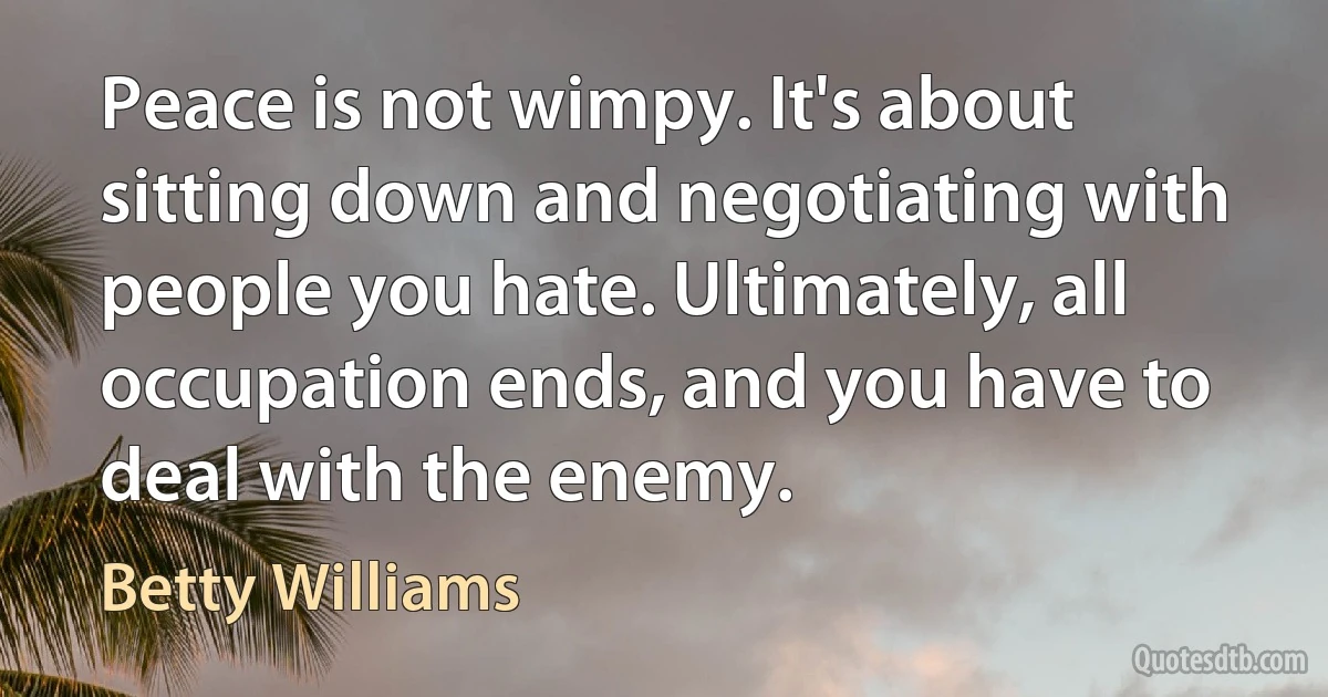 Peace is not wimpy. It's about sitting down and negotiating with people you hate. Ultimately, all occupation ends, and you have to deal with the enemy. (Betty Williams)