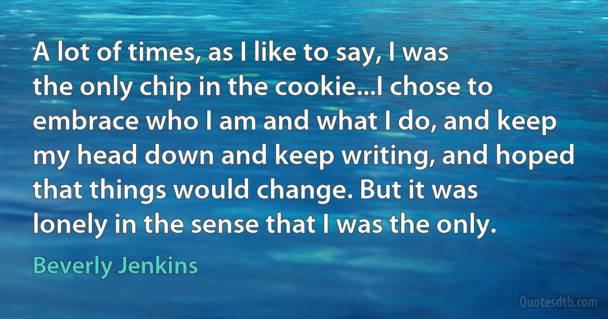 A lot of times, as I like to say, I was the only chip in the cookie...I chose to embrace who I am and what I do, and keep my head down and keep writing, and hoped that things would change. But it was lonely in the sense that I was the only. (Beverly Jenkins)