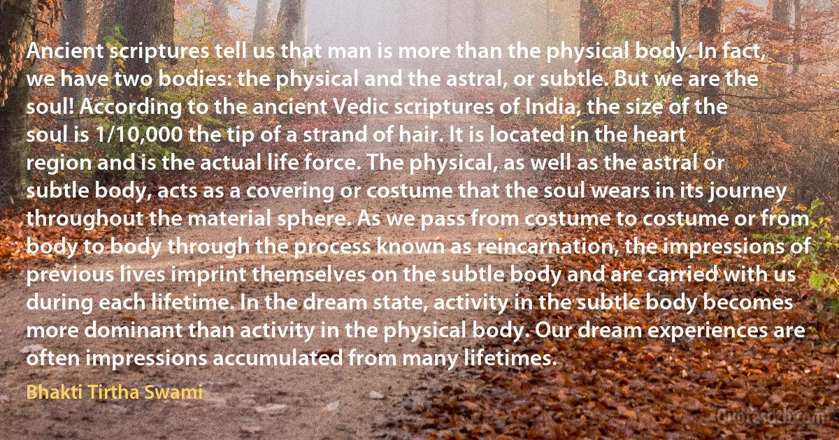 Ancient scriptures tell us that man is more than the physical body. In fact, we have two bodies: the physical and the astral, or subtle. But we are the soul! According to the ancient Vedic scriptures of India, the size of the soul is 1/10,000 the tip of a strand of hair. It is located in the heart region and is the actual life force. The physical, as well as the astral or subtle body, acts as a covering or costume that the soul wears in its journey throughout the material sphere. As we pass from costume to costume or from body to body through the process known as reincarnation, the impressions of previous lives imprint themselves on the subtle body and are carried with us during each lifetime. In the dream state, activity in the subtle body becomes more dominant than activity in the physical body. Our dream experiences are often impressions accumulated from many lifetimes. (Bhakti Tirtha Swami)