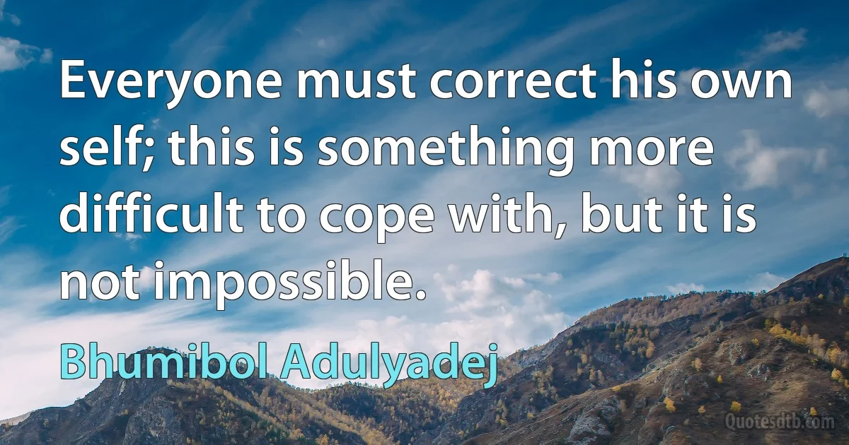 Everyone must correct his own self; this is something more difficult to cope with, but it is not impossible. (Bhumibol Adulyadej)