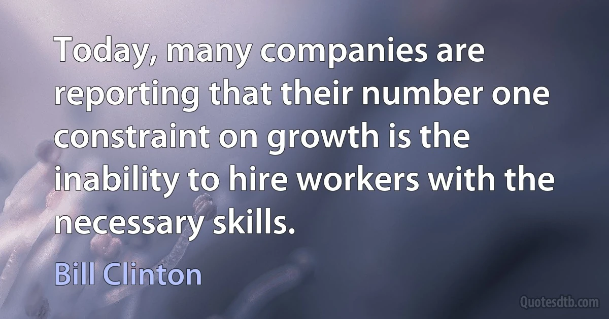 Today, many companies are reporting that their number one constraint on growth is the inability to hire workers with the necessary skills. (Bill Clinton)