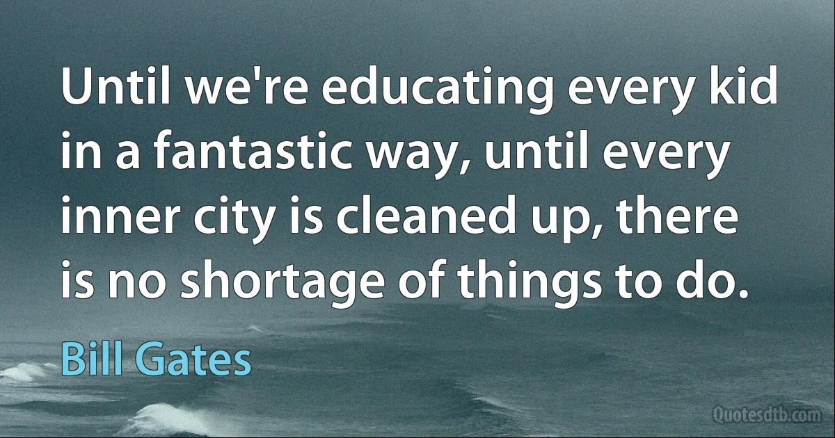 Until we're educating every kid in a fantastic way, until every inner city is cleaned up, there is no shortage of things to do. (Bill Gates)