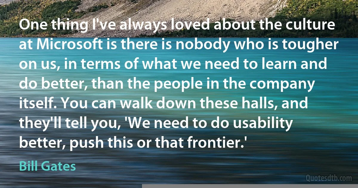 One thing I've always loved about the culture at Microsoft is there is nobody who is tougher on us, in terms of what we need to learn and do better, than the people in the company itself. You can walk down these halls, and they'll tell you, 'We need to do usability better, push this or that frontier.' (Bill Gates)