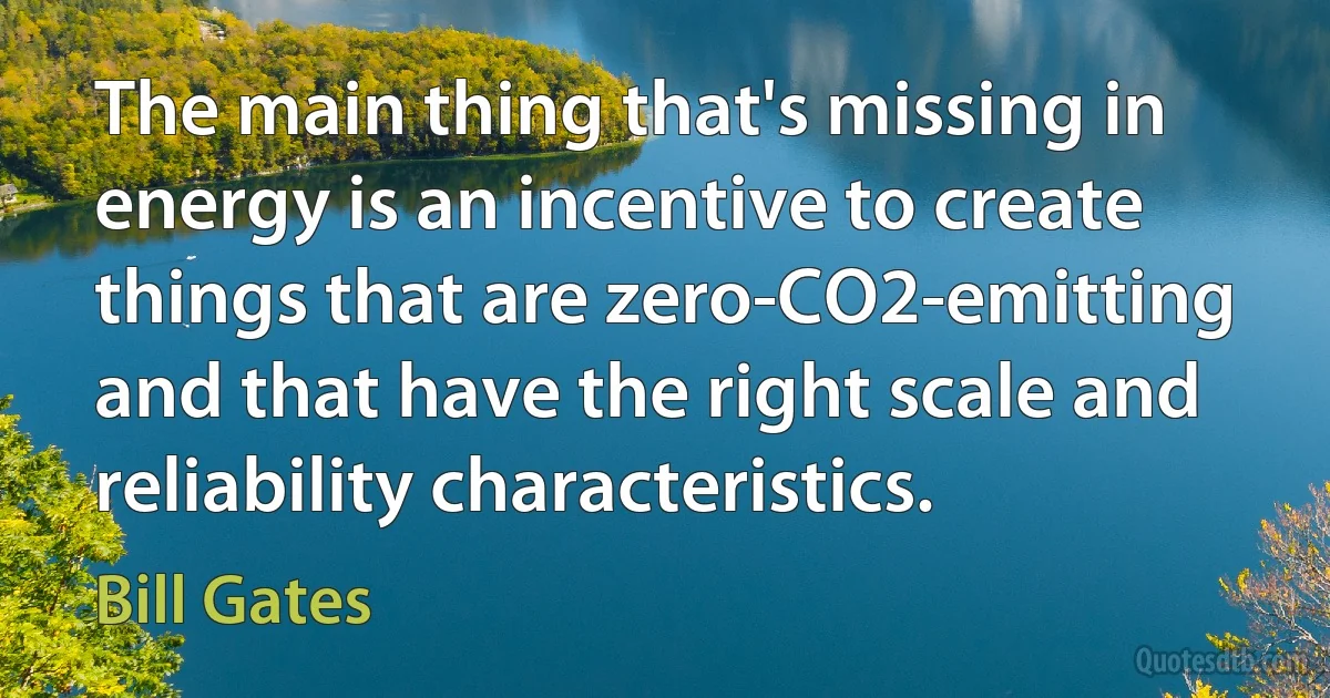 The main thing that's missing in energy is an incentive to create things that are zero-CO2-emitting and that have the right scale and reliability characteristics. (Bill Gates)