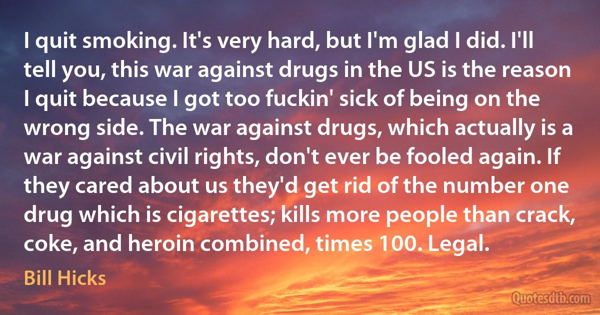 I quit smoking. It's very hard, but I'm glad I did. I'll tell you, this war against drugs in the US is the reason I quit because I got too fuckin' sick of being on the wrong side. The war against drugs, which actually is a war against civil rights, don't ever be fooled again. If they cared about us they'd get rid of the number one drug which is cigarettes; kills more people than crack, coke, and heroin combined, times 100. Legal. (Bill Hicks)