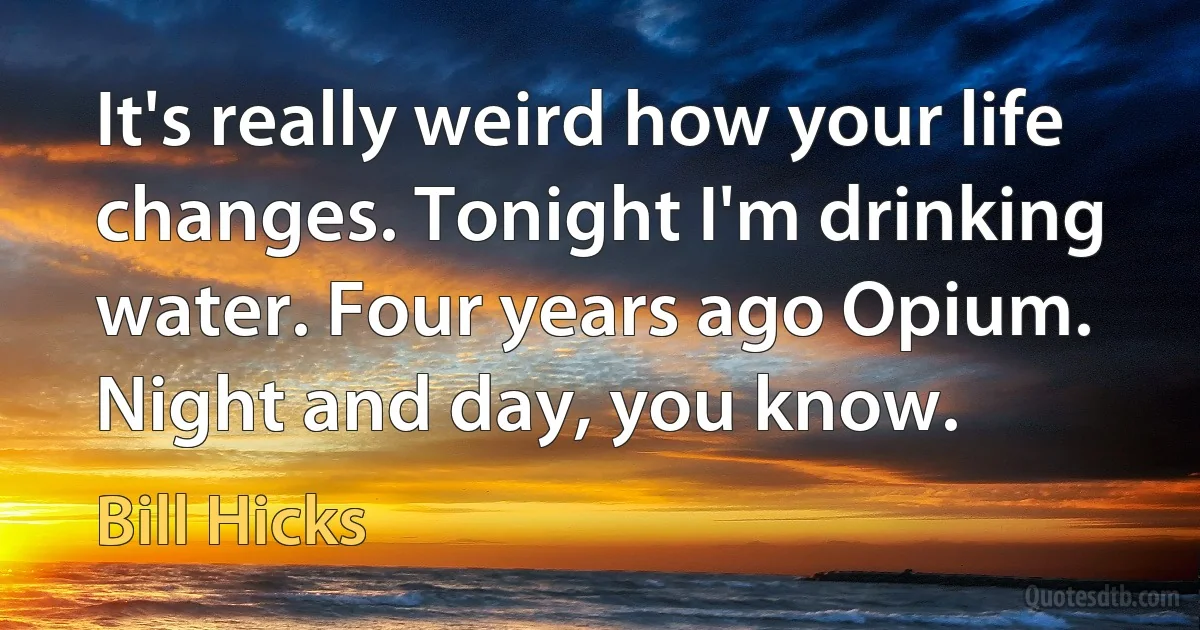 It's really weird how your life changes. Tonight I'm drinking water. Four years ago Opium. Night and day, you know. (Bill Hicks)