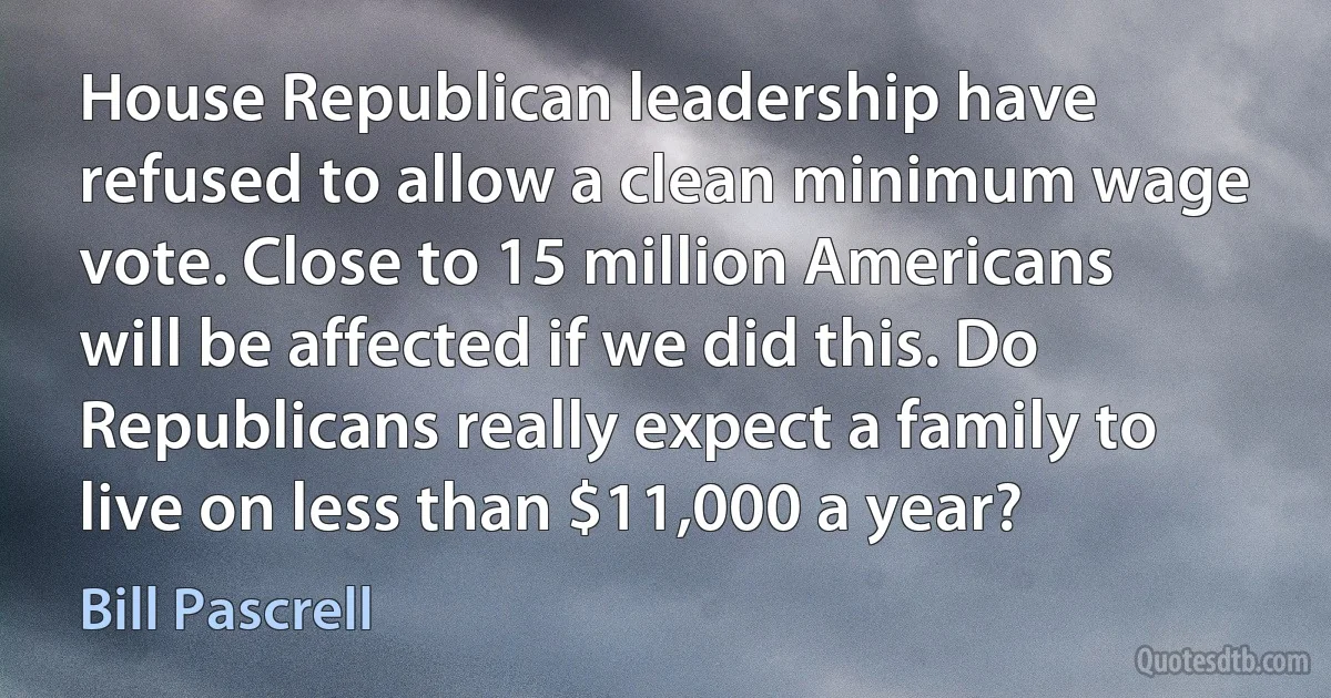 House Republican leadership have refused to allow a clean minimum wage vote. Close to 15 million Americans will be affected if we did this. Do Republicans really expect a family to live on less than $11,000 a year? (Bill Pascrell)