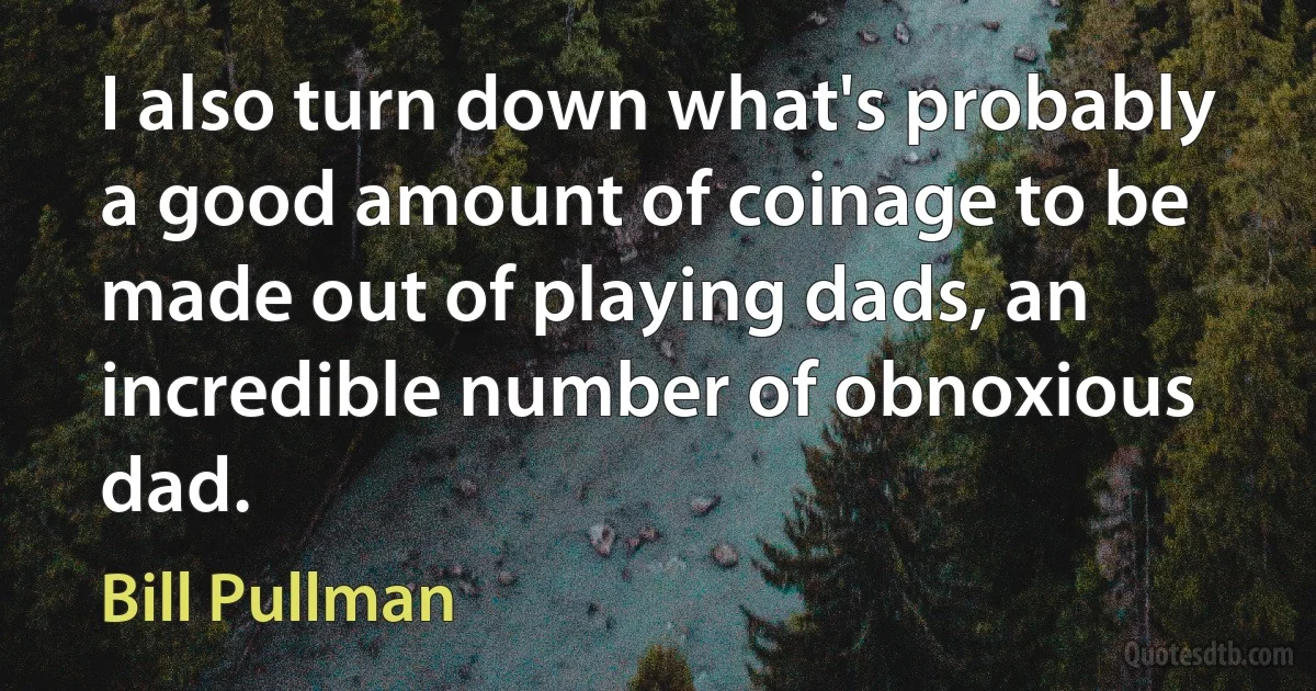 I also turn down what's probably a good amount of coinage to be made out of playing dads, an incredible number of obnoxious dad. (Bill Pullman)