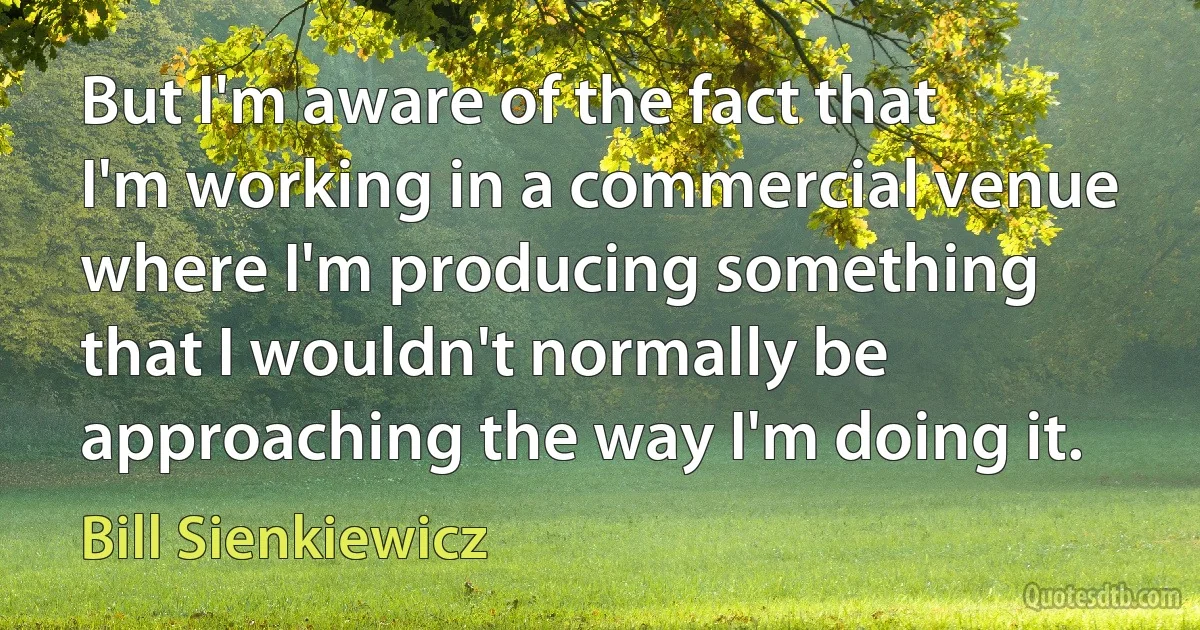 But I'm aware of the fact that I'm working in a commercial venue where I'm producing something that I wouldn't normally be approaching the way I'm doing it. (Bill Sienkiewicz)