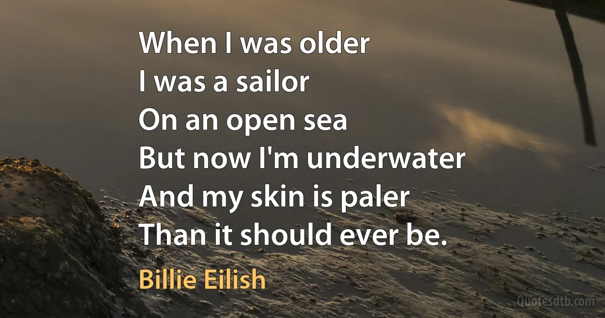 When I was older
I was a sailor
On an open sea
But now I'm underwater
And my skin is paler
Than it should ever be. (Billie Eilish)