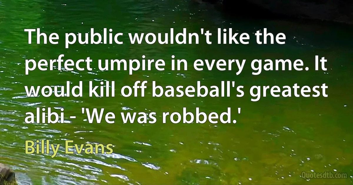 The public wouldn't like the perfect umpire in every game. It would kill off baseball's greatest alibi - 'We was robbed.' (Billy Evans)