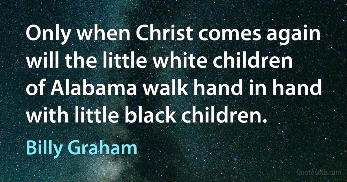 Only when Christ comes again will the little white children of Alabama walk hand in hand with little black children. (Billy Graham)