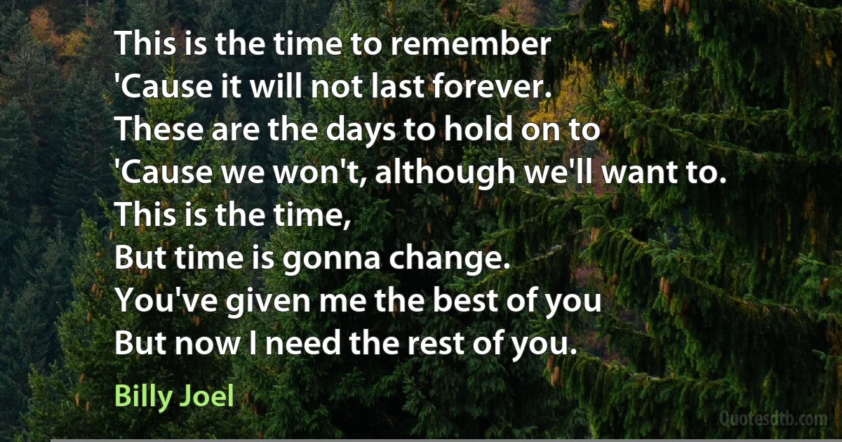 This is the time to remember
'Cause it will not last forever.
These are the days to hold on to
'Cause we won't, although we'll want to.
This is the time,
But time is gonna change.
You've given me the best of you
But now I need the rest of you. (Billy Joel)