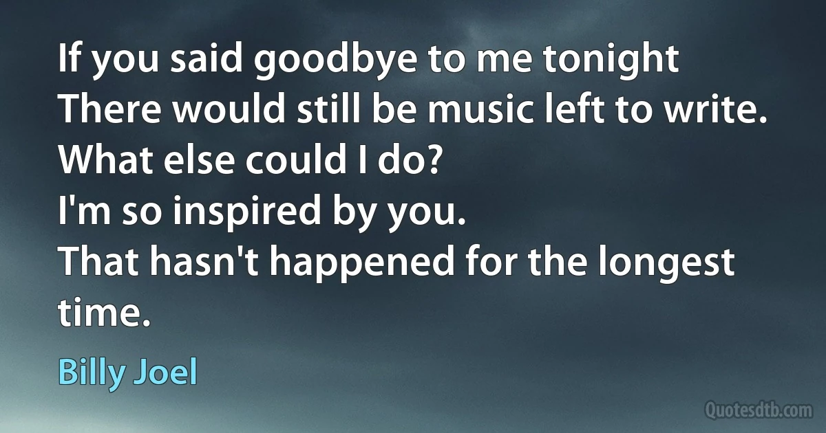 If you said goodbye to me tonight
There would still be music left to write.
What else could I do?
I'm so inspired by you.
That hasn't happened for the longest time. (Billy Joel)