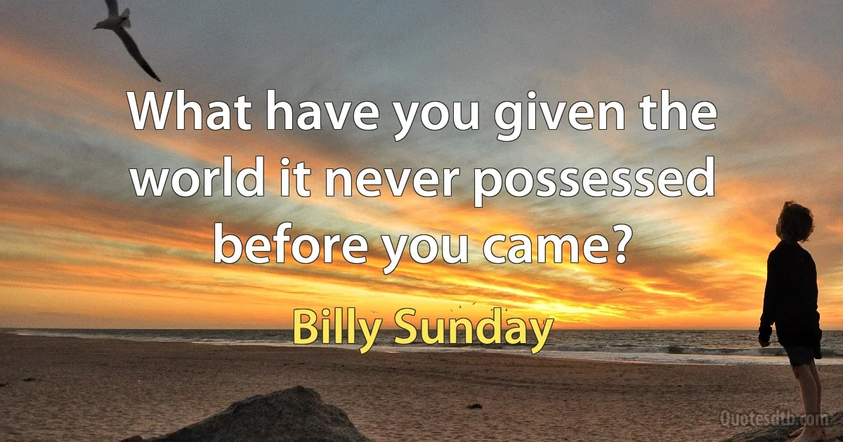 What have you given the world it never possessed before you came? (Billy Sunday)