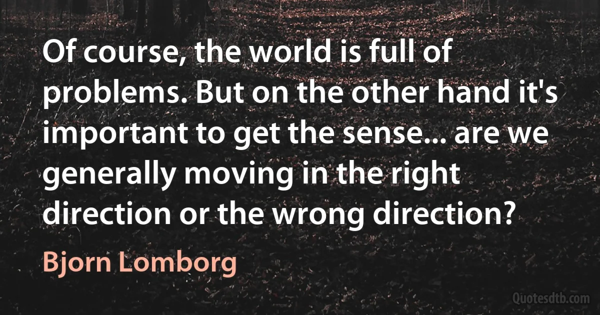 Of course, the world is full of problems. But on the other hand it's important to get the sense... are we generally moving in the right direction or the wrong direction? (Bjorn Lomborg)