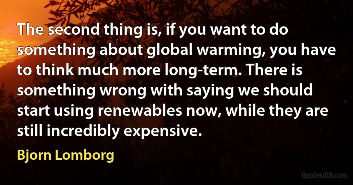 The second thing is, if you want to do something about global warming, you have to think much more long-term. There is something wrong with saying we should start using renewables now, while they are still incredibly expensive. (Bjorn Lomborg)