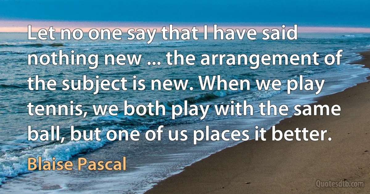 Let no one say that I have said nothing new ... the arrangement of the subject is new. When we play tennis, we both play with the same ball, but one of us places it better. (Blaise Pascal)