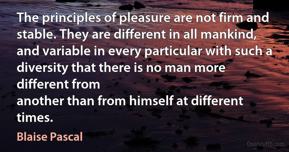 The principles of pleasure are not firm and stable. They are different in all mankind, and variable in every particular with such a diversity that there is no man more different from
another than from himself at different times. (Blaise Pascal)