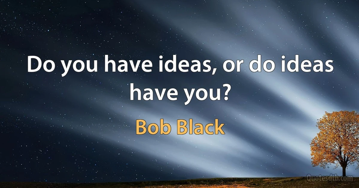 Do you have ideas, or do ideas have you? (Bob Black)