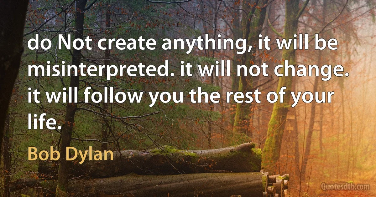 do Not create anything, it will be
misinterpreted. it will not change.
it will follow you the rest of your life. (Bob Dylan)