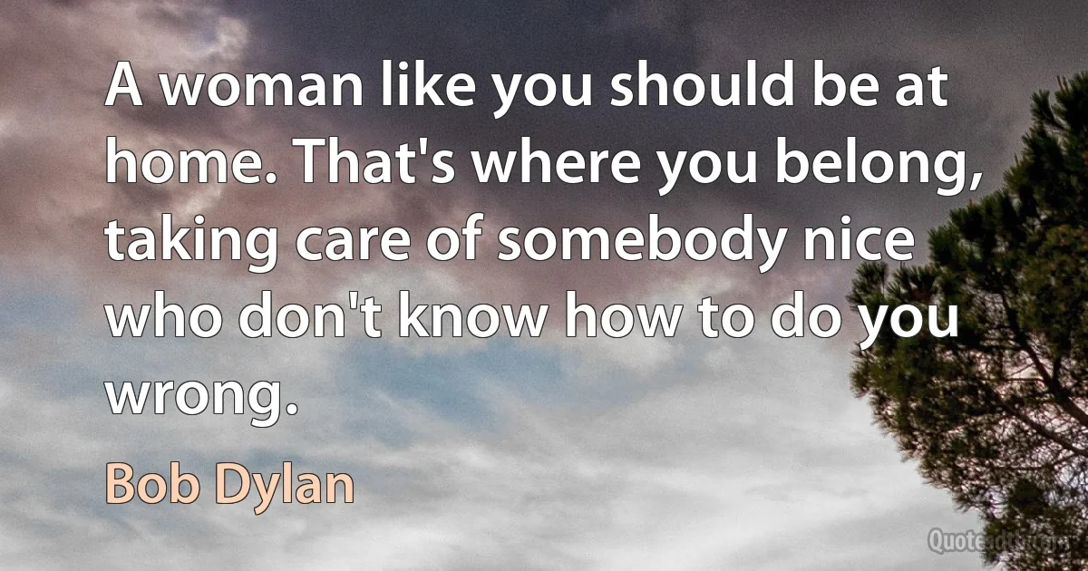 A woman like you should be at home. That's where you belong, taking care of somebody nice who don't know how to do you wrong. (Bob Dylan)