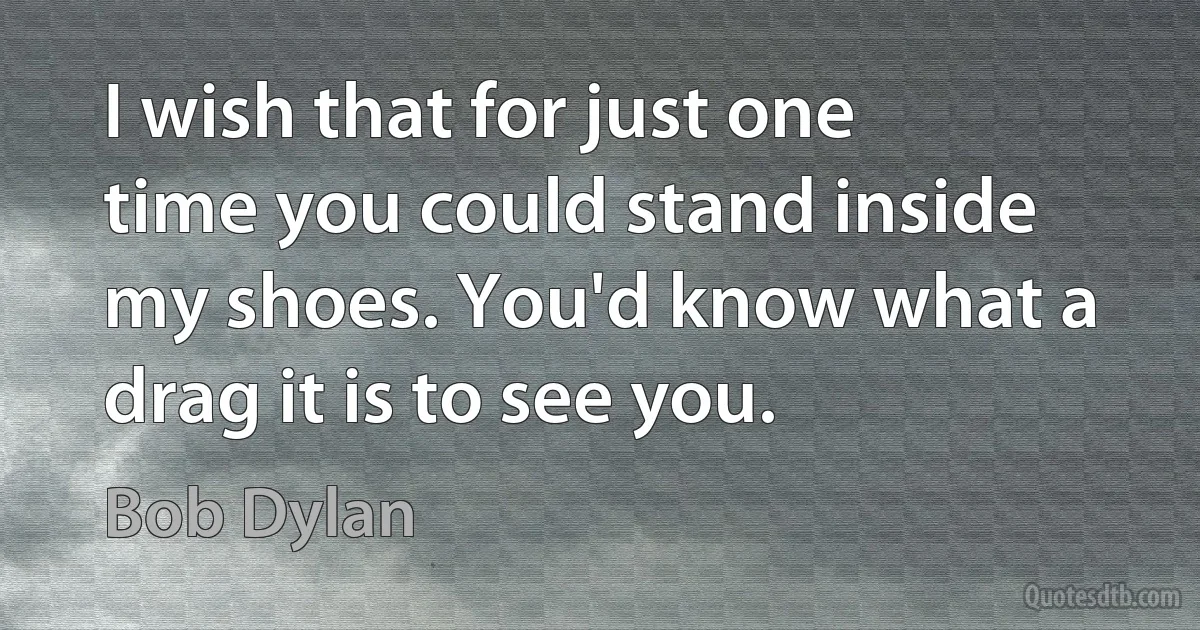 I wish that for just one time you could stand inside my shoes. You'd know what a drag it is to see you. (Bob Dylan)