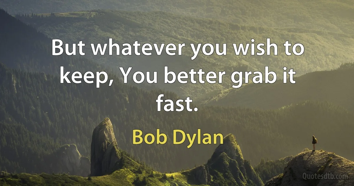 But whatever you wish to keep, You better grab it fast. (Bob Dylan)