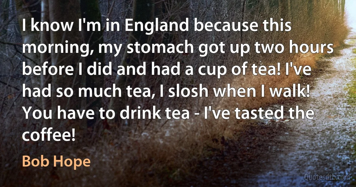 I know I'm in England because this morning, my stomach got up two hours before I did and had a cup of tea! I've had so much tea, I slosh when I walk! You have to drink tea - I've tasted the coffee! (Bob Hope)