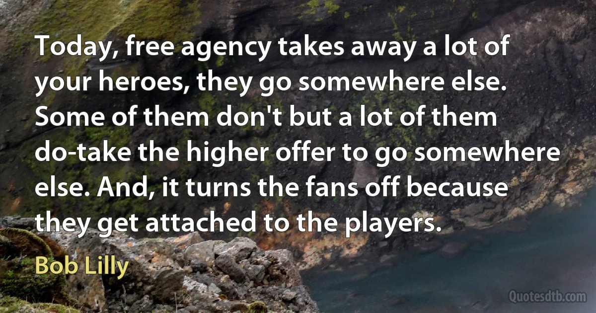 Today, free agency takes away a lot of your heroes, they go somewhere else. Some of them don't but a lot of them do-take the higher offer to go somewhere else. And, it turns the fans off because they get attached to the players. (Bob Lilly)