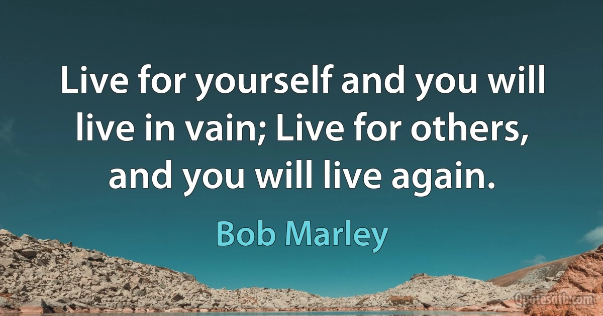 Live for yourself and you will live in vain; Live for others, and you will live again. (Bob Marley)