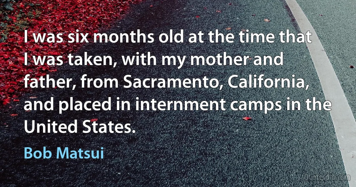 I was six months old at the time that I was taken, with my mother and father, from Sacramento, California, and placed in internment camps in the United States. (Bob Matsui)