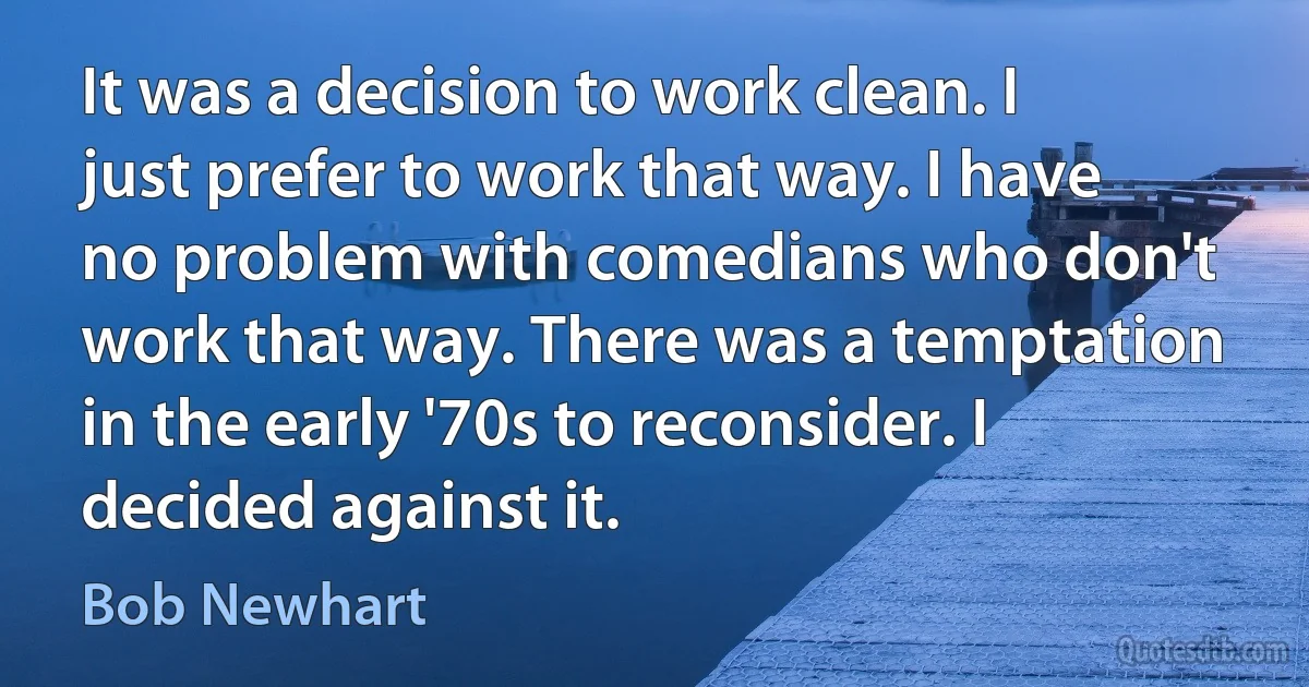 It was a decision to work clean. I just prefer to work that way. I have no problem with comedians who don't work that way. There was a temptation in the early '70s to reconsider. I decided against it. (Bob Newhart)