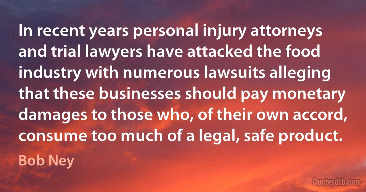 In recent years personal injury attorneys and trial lawyers have attacked the food industry with numerous lawsuits alleging that these businesses should pay monetary damages to those who, of their own accord, consume too much of a legal, safe product. (Bob Ney)