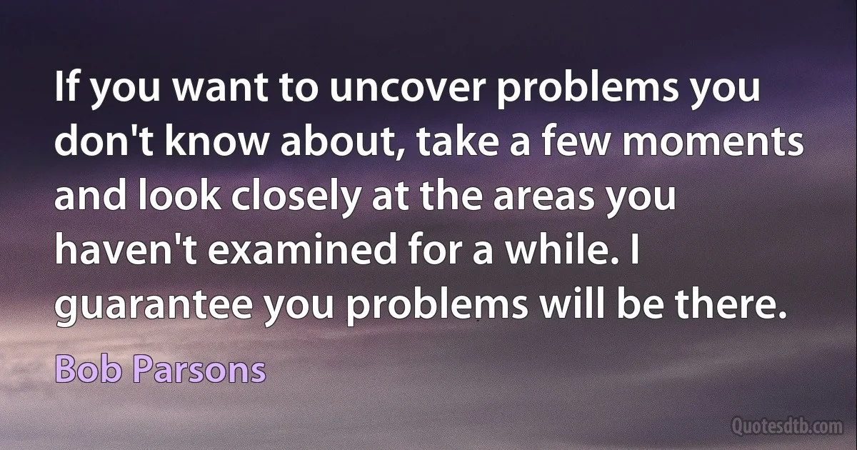 If you want to uncover problems you don't know about, take a few moments and look closely at the areas you haven't examined for a while. I guarantee you problems will be there. (Bob Parsons)