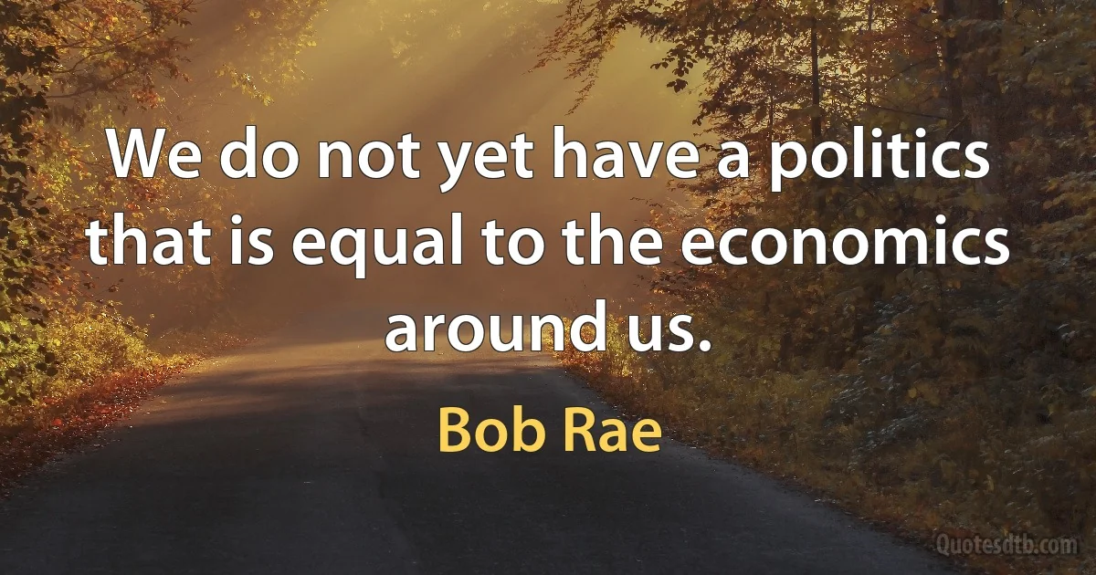 We do not yet have a politics that is equal to the economics around us. (Bob Rae)