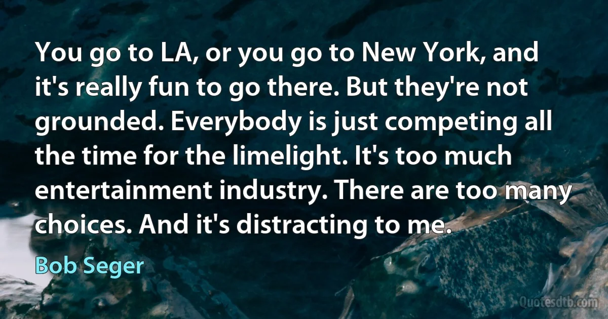 You go to LA, or you go to New York, and it's really fun to go there. But they're not grounded. Everybody is just competing all the time for the limelight. It's too much entertainment industry. There are too many choices. And it's distracting to me. (Bob Seger)