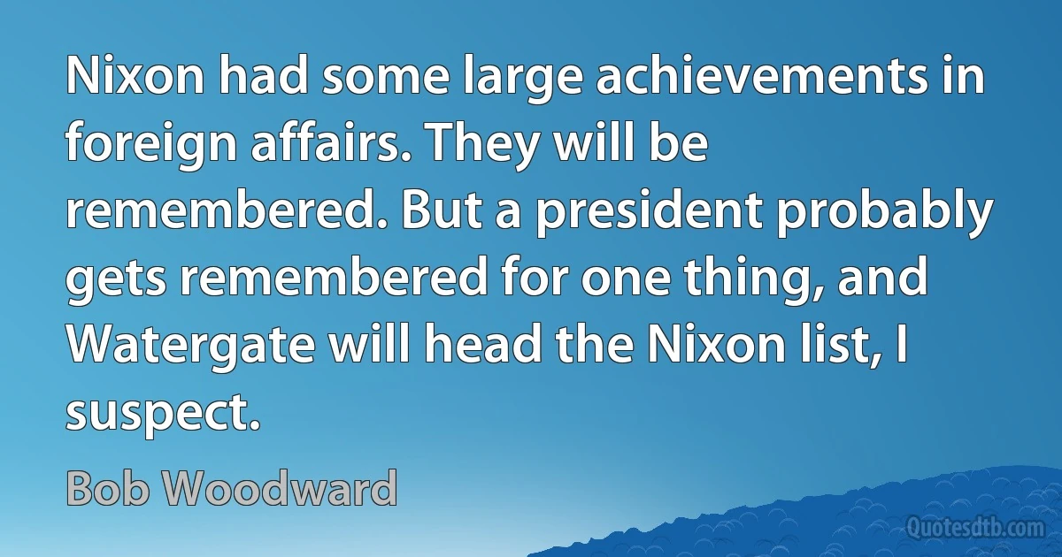 Nixon had some large achievements in foreign affairs. They will be remembered. But a president probably gets remembered for one thing, and Watergate will head the Nixon list, I suspect. (Bob Woodward)