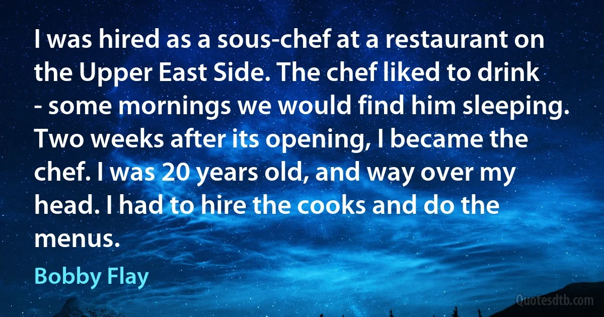 I was hired as a sous-chef at a restaurant on the Upper East Side. The chef liked to drink - some mornings we would find him sleeping. Two weeks after its opening, I became the chef. I was 20 years old, and way over my head. I had to hire the cooks and do the menus. (Bobby Flay)