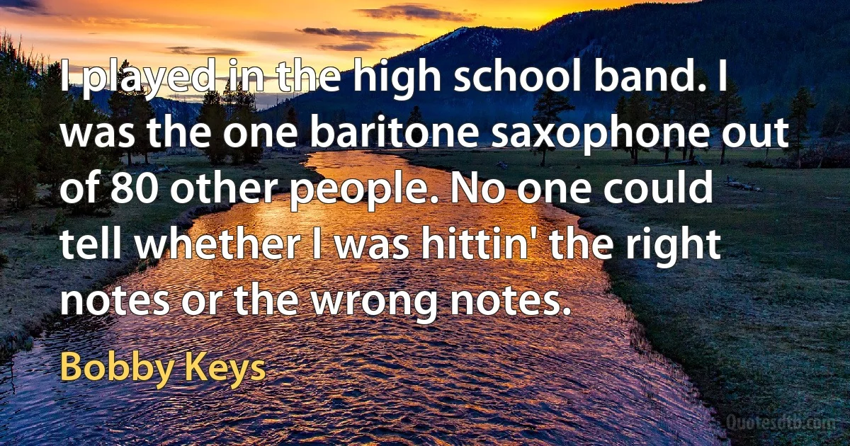 I played in the high school band. I was the one baritone saxophone out of 80 other people. No one could tell whether I was hittin' the right notes or the wrong notes. (Bobby Keys)