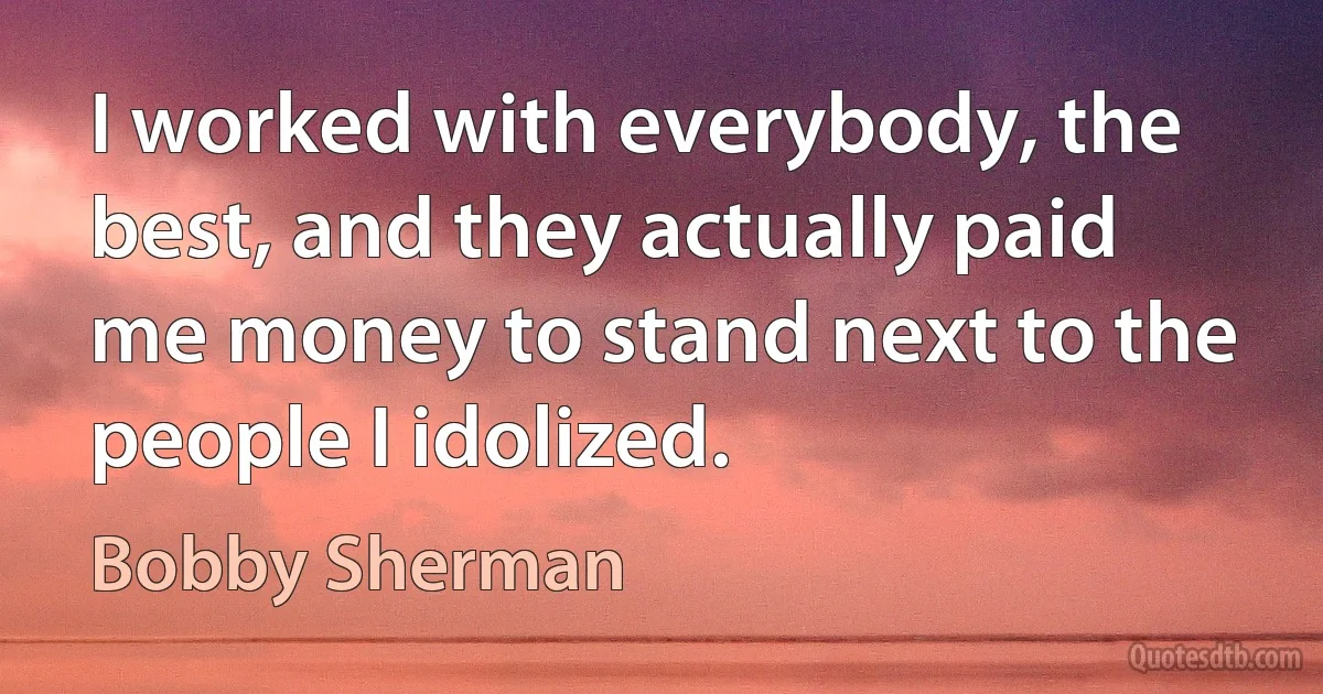 I worked with everybody, the best, and they actually paid me money to stand next to the people I idolized. (Bobby Sherman)