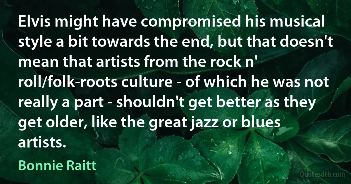 Elvis might have compromised his musical style a bit towards the end, but that doesn't mean that artists from the rock n' roll/folk-roots culture - of which he was not really a part - shouldn't get better as they get older, like the great jazz or blues artists. (Bonnie Raitt)