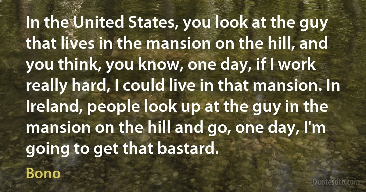 In the United States, you look at the guy that lives in the mansion on the hill, and you think, you know, one day, if I work really hard, I could live in that mansion. In Ireland, people look up at the guy in the mansion on the hill and go, one day, I'm going to get that bastard. (Bono)